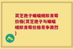 灵芝孢子蝙蝠蛾拟青霉价格(灵芝孢子与蝙蝠蛾拟青霉价格竞争激烈)