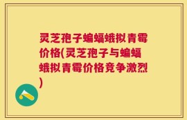 灵芝孢子蝙蝠蛾拟青霉价格(灵芝孢子与蝙蝠蛾拟青霉价格竞争激烈)