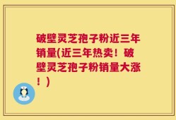 破壁灵芝孢子粉近三年销量(近三年热卖！破壁灵芝孢子粉销量大涨！)