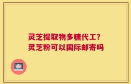 灵芝提取物多糖代工？灵芝粉可以国际邮寄吗