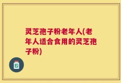 灵芝孢子粉老年人(老年人适合食用的灵芝孢子粉)
