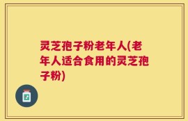 灵芝孢子粉老年人(老年人适合食用的灵芝孢子粉)