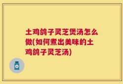 土鸡鸽子灵芝煲汤怎么做(如何煮出美味的土鸡鸽子灵芝汤)