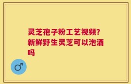 灵芝孢子粉工艺视频？新鲜野生灵芝可以泡酒吗