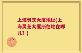 上海灵芝大厦地址(上海灵芝大厦所在地在哪儿？)