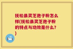 抚松县灵芝孢子粉怎么样(抚松县灵芝孢子粉的特点与功效是什么？)