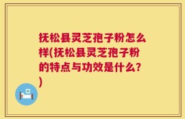 抚松县灵芝孢子粉怎么样(抚松县灵芝孢子粉的特点与功效是什么？)