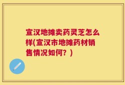 宣汉地摊卖药灵芝怎么样(宣汉市地摊药材销售情况如何？)