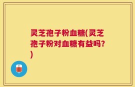 灵芝孢子粉血糖(灵芝孢子粉对血糖有益吗？)