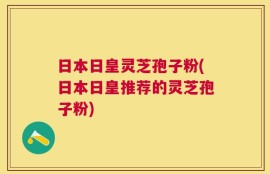 日本日皇灵芝孢子粉(日本日皇推荐的灵芝孢子粉)