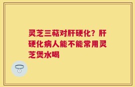 灵芝三萜对肝硬化？肝硬化病人能不能常用灵芝煲水喝