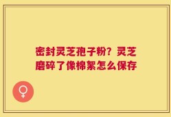 密封灵芝孢子粉？灵芝磨碎了像棉絮怎么保存