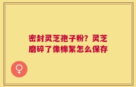 密封灵芝孢子粉？灵芝磨碎了像棉絮怎么保存