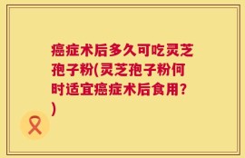 癌症术后多久可吃灵芝孢子粉(灵芝孢子粉何时适宜癌症术后食用？)