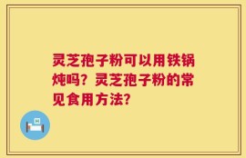灵芝孢子粉可以用铁锅炖吗？灵芝孢子粉的常见食用方法？
