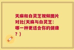 天麻和白灵芝视频图片对比(天麻与白灵芝：哪一种更适合你的健康？)