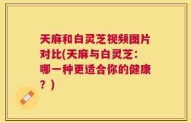 天麻和白灵芝视频图片对比(天麻与白灵芝：哪一种更适合你的健康？)