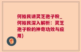 何裕民讲灵芝孢子粉_何裕民深入解析：灵芝孢子粉的神奇功效与应用)