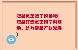 冠县灵芝孢子粉基地(冠县打造灵芝孢子粉基地，助力健康产业发展)