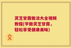 灵芝甘露做法大全视频教程(学做灵芝甘露，轻松享受健康美味)