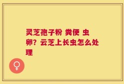 灵芝孢子粉 粪便 虫卵？云芝上长虫怎么处理