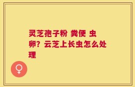 灵芝孢子粉 粪便 虫卵？云芝上长虫怎么处理