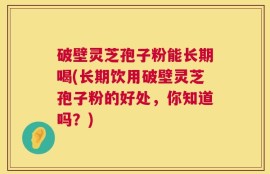 破壁灵芝孢子粉能长期喝(长期饮用破壁灵芝孢子粉的好处，你知道吗？)