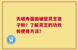 天峨寿菌园破壁灵芝孢子粉？了解灵芝的功效和使用方法？