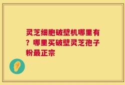 灵芝细胞破壁机哪里有？哪里买破壁灵芝孢子粉最正宗