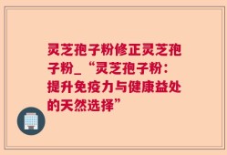 灵芝孢子粉修正灵芝孢子粉_“灵芝孢子粉：提升免疫力与健康益处的天然选择”