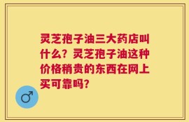 灵芝孢子油三大药店叫什么？灵芝孢子油这种价格稍贵的东西在网上买可靠吗？