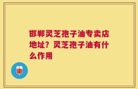 邯郸灵芝孢子油专卖店地址？灵芝孢子油有什么作用