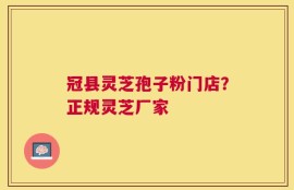 冠县灵芝孢子粉门店？正规灵芝厂家