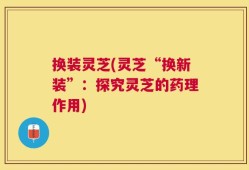 换装灵芝(灵芝“换新装”：探究灵芝的药理作用)