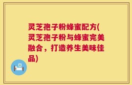 灵芝孢子粉蜂蜜配方(灵芝孢子粉与蜂蜜完美融合，打造养生美味佳品)