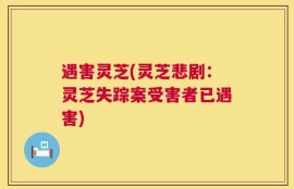 遇害灵芝(灵芝悲剧：灵芝失踪案受害者已遇害)