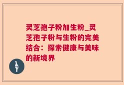 灵芝孢子粉加生粉_灵芝孢子粉与生粉的完美结合：探索健康与美味的新境界