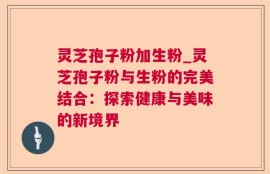 灵芝孢子粉加生粉_灵芝孢子粉与生粉的完美结合：探索健康与美味的新境界