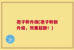 孢子粉升级(孢子粉新升级，效果超群！)