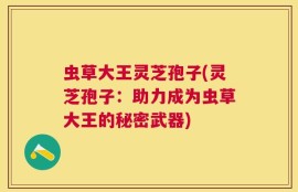 虫草大王灵芝孢子(灵芝孢子：助力成为虫草大王的秘密武器)