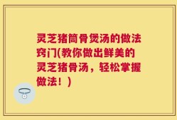 灵芝猪筒骨煲汤的做法窍门(教你做出鲜美的灵芝猪骨汤，轻松掌握做法！)