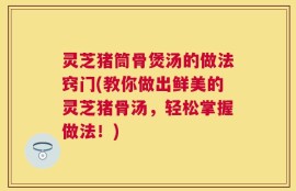灵芝猪筒骨煲汤的做法窍门(教你做出鲜美的灵芝猪骨汤，轻松掌握做法！)
