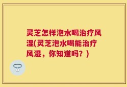 灵芝怎样泡水喝治疗风湿(灵芝泡水喝能治疗风湿，你知道吗？)