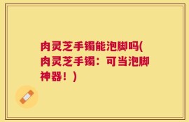 肉灵芝手镯能泡脚吗(肉灵芝手镯：可当泡脚神器！)