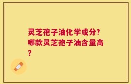 灵芝孢子油化学成分？哪款灵芝孢子油含量高？