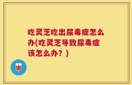 吃灵芝吃出尿毒症怎么办(吃灵芝导致尿毒症该怎么办？)