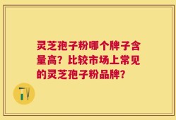 灵芝孢子粉哪个牌子含量高？比较市场上常见的灵芝孢子粉品牌？