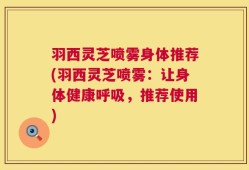 羽西灵芝喷雾身体推荐(羽西灵芝喷雾：让身体健康呼吸，推荐使用)