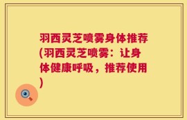 羽西灵芝喷雾身体推荐(羽西灵芝喷雾：让身体健康呼吸，推荐使用)