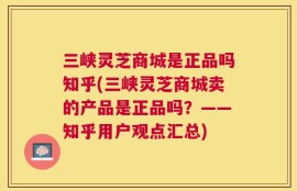 三峡灵芝商城是正品吗知乎(三峡灵芝商城卖的产品是正品吗？——知乎用户观点汇总)